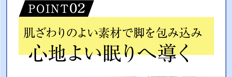 POINT02 肌ざわりのよい素材で脚を包み込み心地よい眠りへ導く