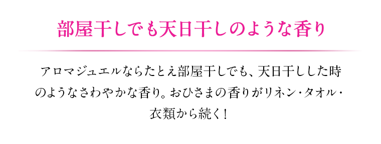 部屋干しでも天日干しのような香り アロマジュエルならたとえ部屋干しでも、天日干しした時のようなさわやかな香り。 おひさまの香りがリネン・タオル・衣類から続く!