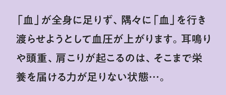 「血」が全身に足りず、隅々に「血」を行き渡らせようとして血圧が上がります。耳鳴りや頭重、肩こりが起こるのは、そこまで栄養を届ける力が足りない状態…。