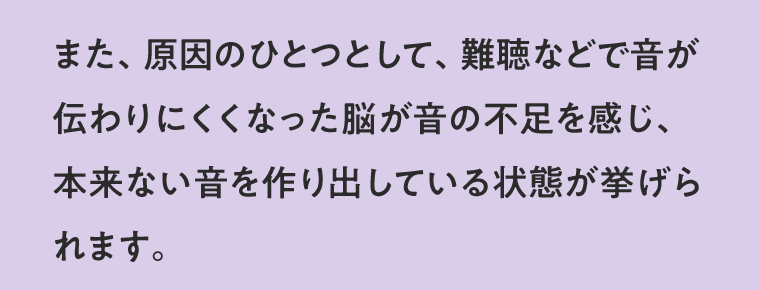 また、原因のひとつとして、難聴などで音が伝わりにくくなった脳が音の不足を感じ、本来ない音を作り出している状態が挙げられます。
