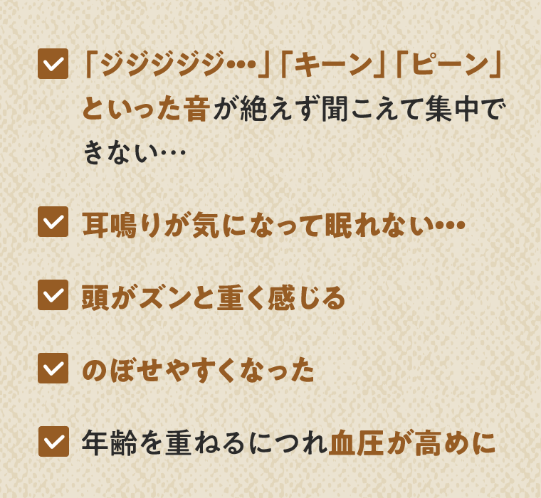 「ジジジジジ…」「キーン」「ピーン」といった音が絶えず聞こえて集中できない…／耳鳴りが気になって眠れない…／頭がズンと重く感じる／のぼせやすくなった／年齢を重ねるにつれ血圧が高めに