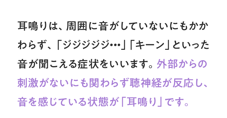 耳鳴りは、周囲に音がしていないにもかかわらず、「ジジジジジ・・・」「キーン」といった音が聞こえる症状をいいます。外部からの刺激がないにも関わらず聴神経が反応し、音を感じている状態が「耳鳴り」です。