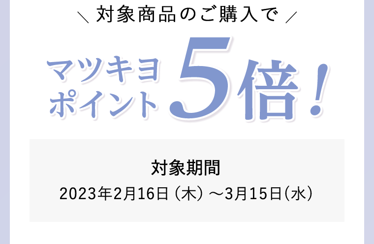 対象商品のご購入でマツキヨポイント5倍！対象期間 2023年2月16日(木)?3月15日(水) 