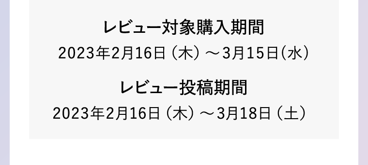 レビュー対象購入期間2023年2月16日(木)?3月15日(水) レビュー投稿期間2023年2月16日(木)～3月18日(土)