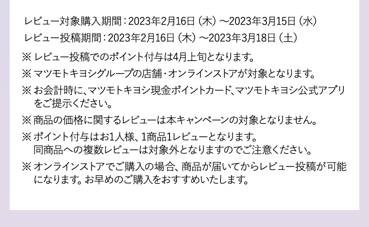 ※レビュー投稿でのポイント付与は4月上旬となります。※マツモトキヨシグループの店舗・オンラインストアが対象となります。※お会計時に、マツモトキヨシ現金ポイントカード、マツモトキヨシ公式アプリをご提示ください。 ※商品の価格に関するレビューは本キャンペーンの対象となりません。 ※ポイント付与はお1人様、1商品1レビューとなります。同商品への複数レビューは対象外となりますのでご注意ください。
                    ※オンラインストアでご購入の場合、商品が届いてからレビュー投稿が可能になります。お早めのご購入をおすすめいたします。