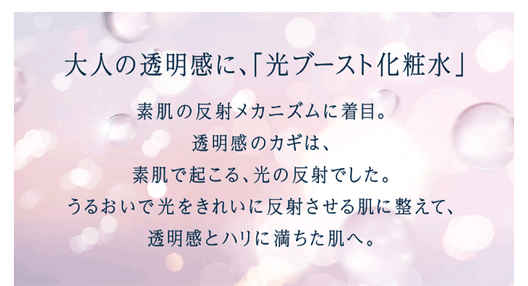 大人の透明感に、「光ブースト化粧水」うるおいで光をきれいに反射させる肌に整えて、透明感とハリに満ちた肌へ。