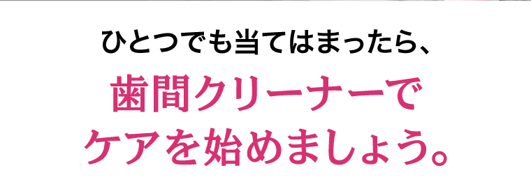 ひとつでも当てはまったら、歯間クリーナーでケアを始めましょう