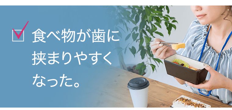 食べ物が歯に挟まりやすくなった。