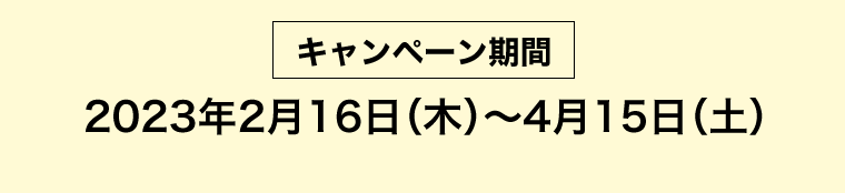 [キャンペーン期間] 2023年2月16日（木）?4月15日（土）
