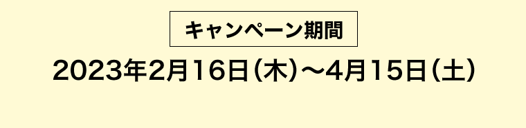 [キャンペーン期間] 2023年2月16日（木）?4月15日（土）