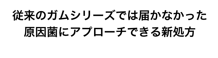 従来のガムシリーズでは届かなかった原因菌にアプローチできる新処方