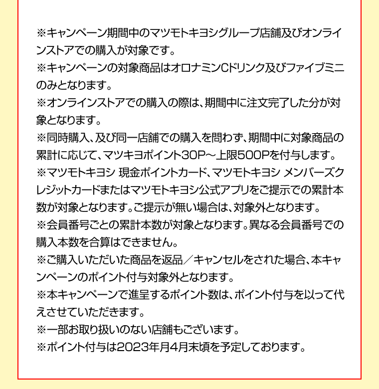 ※キャンペーン期間中のマツモトキヨシグループ店舗及びオンラインストアでの購入が対象です。※キャンペーンの対象商品はオロナミンCドリンク及びファイブミニのみとなります。※オンラインストアでの購入の際は、期間中に注文完了した分が対象となります。※同時購入、及び同一店舗での購入を問わず、期間中に対象商品の累計に応じて、マツキヨポイント30P～上限500Pを付与します。※マツモトキヨシ 現金ポイントカード、マツモトキヨシ メンバーズクレジットカードまたはマツモトキヨシ公式アプリをご提示での累計本数が対象となります。ご提示が無い場合は、対象外となります。※会員番号ごとの累計本数が対象となります。異なる会員番号での購入本数を合算はできません。※ご購入いただいた商品を返品／キャンセルをされた場合、本キャンペーンのポイント付与対象外となります。※本キャンペーンで進呈するポイント数は、ポイント付与を以って代えさせていただきます。※一部お取り扱いのない店舗もございます。※ポイント付与は2023年月4月末頃を予定しております。