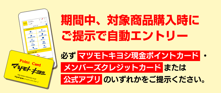 期間中、対象商品購入時にご提示で自動エントリー　必ずマツモトキヨシ現金ポイントカード・メンバーズクレジットカードまたは公式アプリのいずれかをご提示ください。