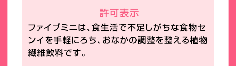 許可表示　ファイブミニは、食生活で不足しがちな食物センイを手軽にろち、おなかの調整を整える植物繊維飲料です。