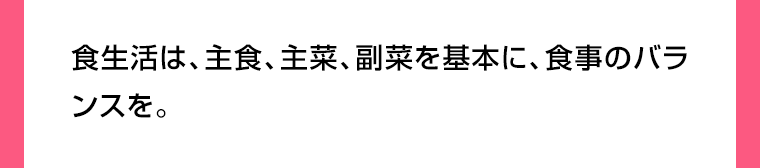 食生活は、主食、主菜、副菜を基本に、食事のバランスを。