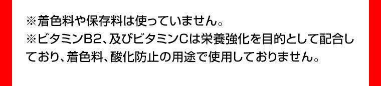 ※着色料や保存料は使っていません。※ビタミンB2、及びビタミンCは栄養強化を目的として配合しており、着色料、酸化防止の用途で使用しておりません。