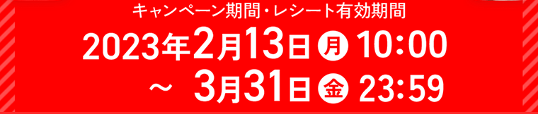 キャンペーン期間・レシート有効期間　2023年2月13日（月）10：00?3月31日（金）23：59