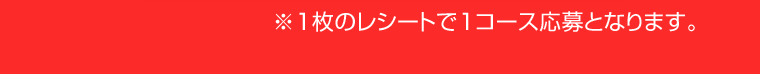 ※1枚のレシートで1コース応募となります。