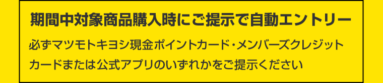 期間中対象商品購入時にご提示で自動エントリー　必ずマツモトキヨシ現金ポイントカード・メンバーズクレジットカードまたは公式アプリのいずれかをご提示ください