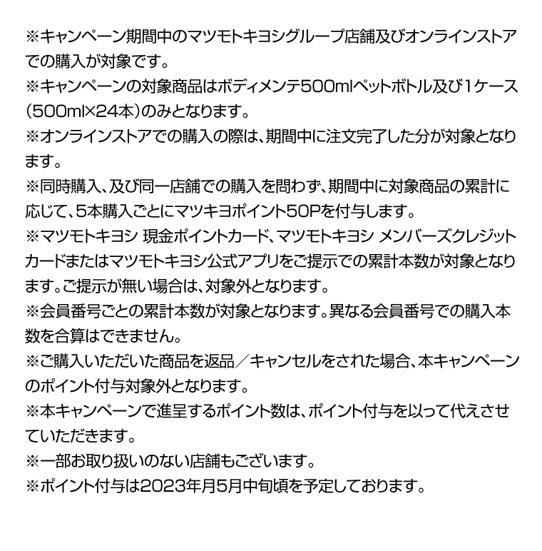 ※キャンペーン期間中のマツモトキヨシグループ店舗及びオンラインストアでの購入が対象です。※キャンペーンの対象商品はボディメンテ500mlペットボトル及び1ケース（500ｍｌ×24本）のみとなります。※オンラインストアでの購入の際は、期間中に注文完了した分が対象となります。※同時購入、及び同一店舗での購入を問わず、期間中に対象商品の累計に応じて、5本購入ごとにマツキヨポイント50Pを付与します。※マツモトキヨシ 現金ポイントカード、マツモトキヨシ メンバーズクレジットカードまたはマツモトキヨシ公式アプリをご提示での累計本数が対象となります。ご提示が無い場合は、対象外となります。※会員番号ごとの累計本数が対象となります。異なる会員番号での購入本数を合算はできません。※ご購入いただいた商品を返品／キャンセルをされた場合、本キャンペーンのポイント付与対象外となります。※本キャンペーンで進呈するポイント数は、ポイント付与を以って代えさせていただきます。※一部お取り扱いのない店舗もございます。※ポイント付与は2023年月5月中旬頃を予定しております。