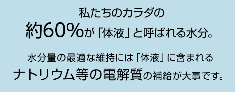 私たちのカラダの約60％が「体液」と呼ばれる水分。水分量の最適な維持には「体液」に含まれるナトリウム等の電解質の補給が大事です。