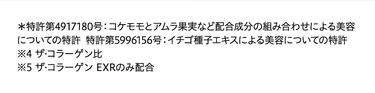＊特許第4917180号：コケモモとアムラ果実など配合成分の組み合わせによる美容についての特許 特許第5996156号：イチゴ種子エキスによる美容についての特許※4 ザ?コラーゲン比※5 ザ?コラーゲン EXRのみ配合