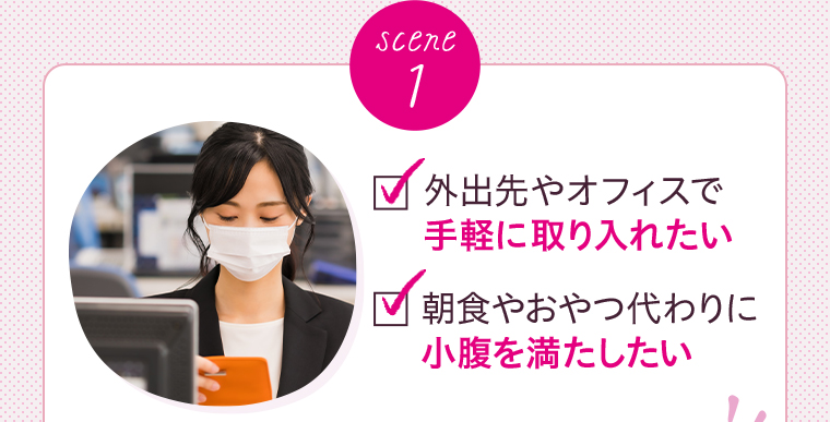 scene 1 外出先やオフィスで 手軽に取り入れたい 朝食やおやつ代わりに 小腹を満たしたい 