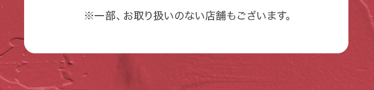 ※一部、お取り扱いのない店舗もございます。