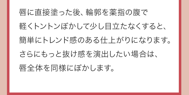 唇に直接塗った後、輪郭を薬指の腹で軽くトントンぼかして少し目立たなくすると、簡単にトレンド感のある仕上がりになります。さらにもっと抜け感を演出したい場合は、唇全体を同様にぼかします。