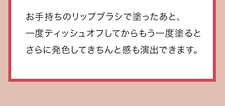 お手持ちのリップブラシで塗ったあと、一度ティッシュオフしてからもう一度塗るとさらに発色してきちんと感も演出できます。