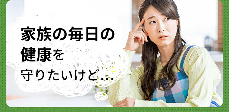 家族の毎日の健康を守りたいけど…