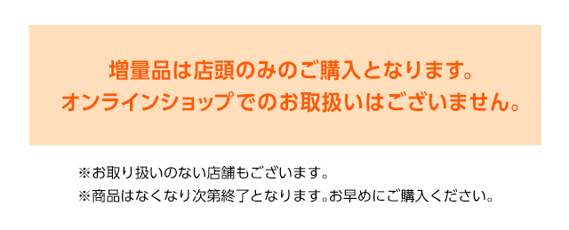 増量品は店頭のみのご購入となります。オンラインショップでのお取り扱いはございません。