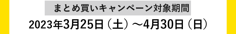 【まとめ買いキャンペーン対象期間】2023年3月25日（土）〜2023年4月30日（日）