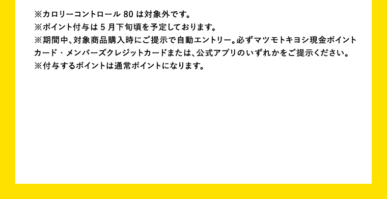 ※カロリーコントロール80は対象外です。※ポイント付与は5月下旬頃を予定しております。※期間中、対象商品購入時にご提示で自動エントリー。必ずマツモトキヨシ現金ポイントカード・メンバーズクレジットカードまたは、公式アプリのいずれかをご提示ください。※付与するポイントは通常ポイントになります。