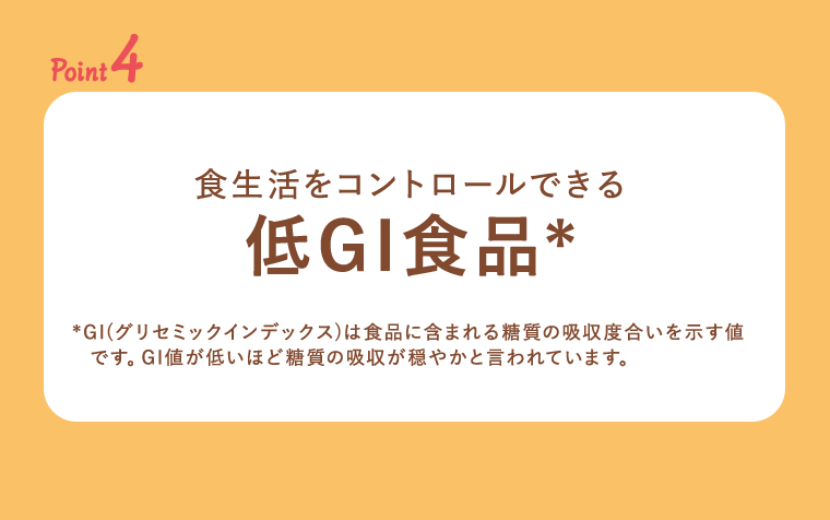 point4 食生活をコントロールできる低GI食品*　**GI(グリセミックインデックス)は食品に含まれる糖質の吸収度合いを示す値です。GI値が低いほど糖質の吸収が穏やかと言われています。