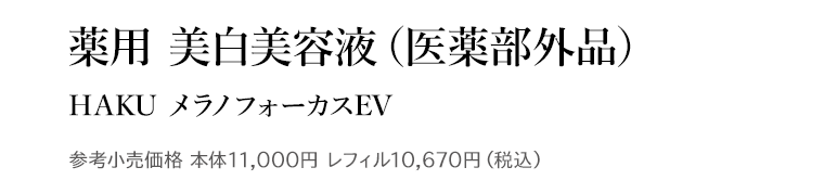 薬用 美白美容液 (医薬部外品) HAKU メラノフォーカスEV 参考小売価格 本体11,000円 レフィル10,670円 (税込)