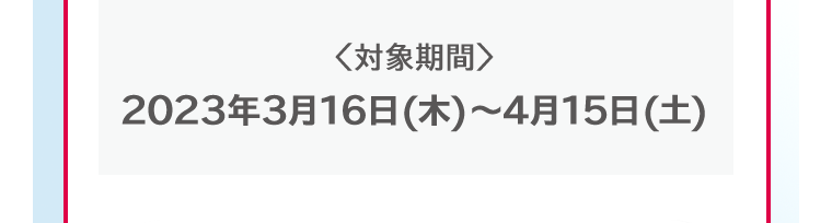 対象期間 2023年3月16日(木)〜4月15日(土)