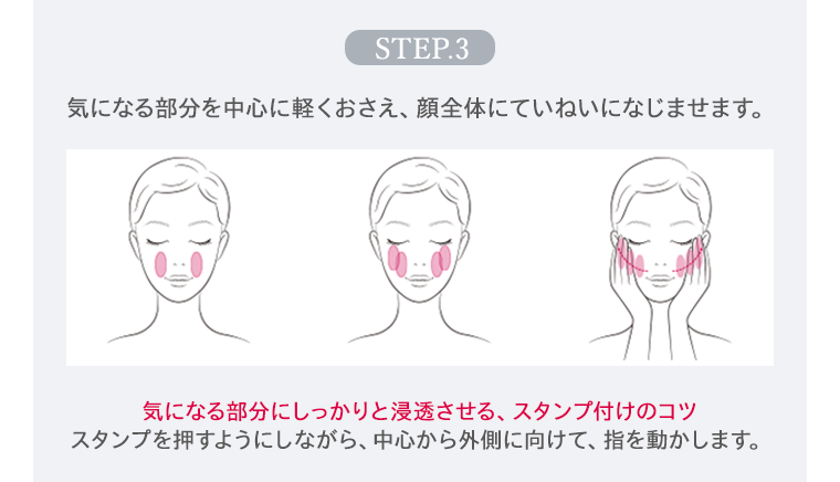 STEP.3 気になる部分を中心に軽くおさえ、顔全体にていねいになじませます。 気になる部分にしっかりと浸透させる、スタンプ付けのコツ スタンプを押すようにしながら、中心から外側に向けて、指を動かします。