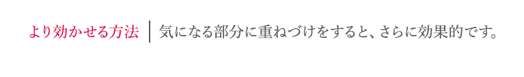 より効かせる方法 気になる部分に重ねづけすると、さらに効果的です。