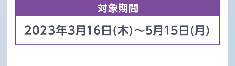 対象期間 2023年3月16日 (木)~5月15日 (月)