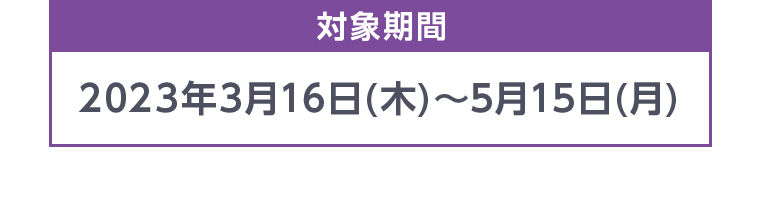 対象期間 2023年3月16日(木)~5月15日 (月)