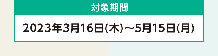対象期間 2023年3月16日 (木)~ 5月15日 (月)