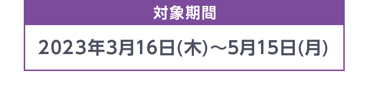 対象期間 2023年3月16日(木)~5月15日 (月)