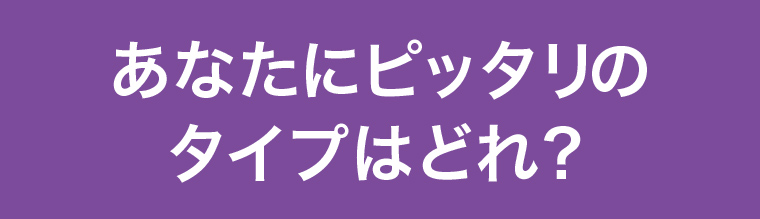 あなたにピッタリのタイプはどれ?