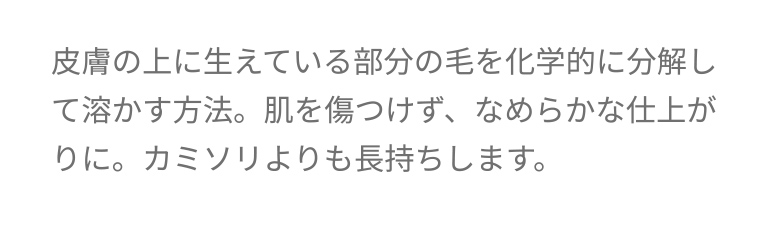 皮膚の上に生えている部分の毛を化学的に分解して溶かす方法。 肌を傷つけず、なめらかな仕上がりに。カミソリよりも長持ちします。