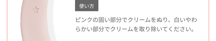 使い方 ピンクの固い部分でクリームをぬり、白いやわらかい部分でクリームを取り除いてください。