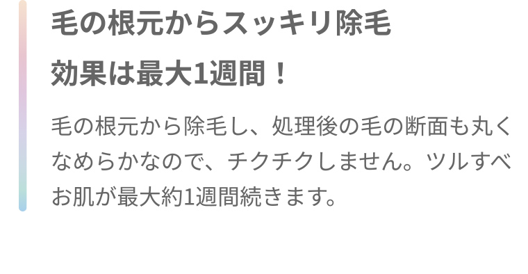 毛の根元からスッキリ除毛 効果は最大1週間! 毛の根元から除毛し、処理後の毛の断面も丸くなめらかなので、チクチクしません。 ツルすべお肌が最大約1週間続きます。