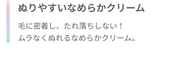 ぬりやすいなめらかクリーム 毛に密着し、たれ落ちしない! ムラなくぬれるなめらかクリーム。
