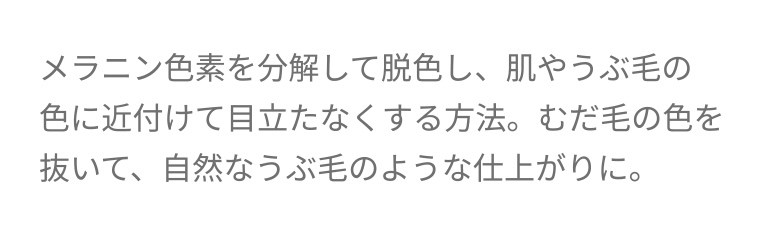 メラニン色素を分解して脱色し、肌やうぶ毛の色に近付けて目立たなくする方法。 むだ毛の色を抜いて、 自然なうぶ毛のような仕上がりに。