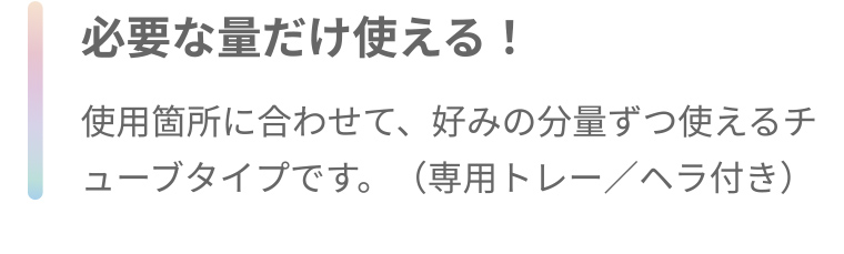 必要な量だけ使える! 使用箇所に合わせて、好みの分量ずつ使えるチューブタイプです。 (専用トレー/ヘラ付き)